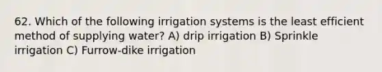 62. Which of the following irrigation systems is the least efficient method of supplying water? A) drip irrigation B) Sprinkle irrigation C) Furrow-dike irrigation