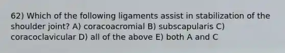 62) Which of the following ligaments assist in stabilization of the shoulder joint? A) coracoacromial B) subscapularis C) coracoclavicular D) all of the above E) both A and C