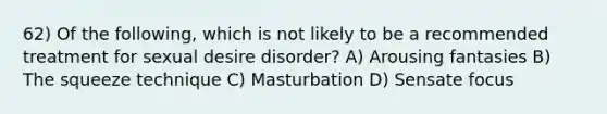 62) Of the following, which is not likely to be a recommended treatment for sexual desire disorder? A) Arousing fantasies B) The squeeze technique C) Masturbation D) Sensate focus