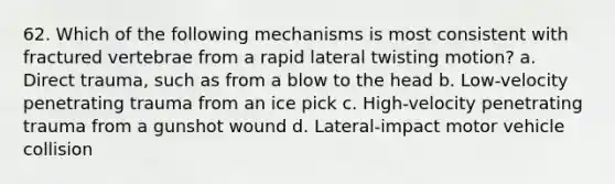 62. Which of the following mechanisms is most consistent with fractured vertebrae from a rapid lateral twisting motion? a. Direct trauma, such as from a blow to the head b. Low-velocity penetrating trauma from an ice pick c. High-velocity penetrating trauma from a gunshot wound d. Lateral-impact motor vehicle collision