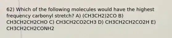 62) Which of the following molecules would have the highest frequency carbonyl stretch? A) (CH3CH2)2CO B) CH3CH2CH2CHO C) CH3CH2CO2CH3 D) CH3CH2CH2CO2H E) CH3CH2CH2CONH2