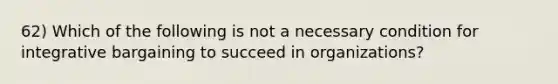 62) Which of the following is not a necessary condition for integrative bargaining to succeed in organizations?