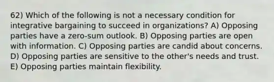 62) Which of the following is not a necessary condition for integrative bargaining to succeed in organizations? A) Opposing parties have a zero-sum outlook. B) Opposing parties are open with information. C) Opposing parties are candid about concerns. D) Opposing parties are sensitive to the other's needs and trust. E) Opposing parties maintain flexibility.