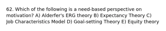 62. Which of the following is a need-based perspective on motivation? A) Alderfer's ERG theory B) Expectancy Theory C) Job Characteristics Model D) Goal-setting Theory E) Equity theory