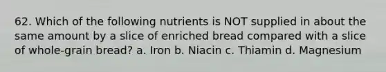 62. Which of the following nutrients is NOT supplied in about the same amount by a slice of enriched bread compared with a slice of whole-grain bread? a. Iron b. Niacin c. Thiamin d. Magnesium