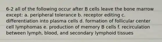 6-2 all of the following occur after B cells leave the bone marrow except: a. peripheral tolerance b. receptor editing c. differentiation into plasma cells d. formation of follicular center cell lymphomas e. production of memory B cells f. recirculation between lymph, blood, and secondary lymphoid tissues