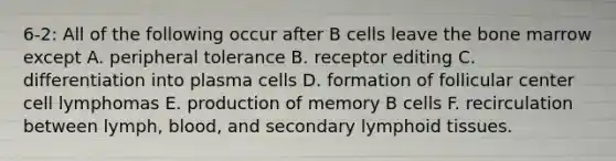 6-2: All of the following occur after B cells leave the bone marrow except A. peripheral tolerance B. receptor editing C. differentiation into plasma cells D. formation of follicular center cell lymphomas E. production of memory B cells F. recirculation between lymph, blood, and secondary lymphoid tissues.