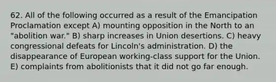 62. All of the following occurred as a result of the Emancipation Proclamation except A) mounting opposition in the North to an "abolition war." B) sharp increases in Union desertions. C) heavy congressional defeats for Lincoln's administration. D) the disappearance of European working-class support for the Union. E) complaints from abolitionists that it did not go far enough.