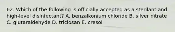 62. Which of the following is officially accepted as a sterilant and high-level disinfectant? A. benzalkonium chloride B. silver nitrate C. glutaraldehyde D. triclosan E. cresol