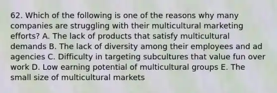 62. Which of the following is one of the reasons why many companies are struggling with their multicultural marketing efforts? A. The lack of products that satisfy multicultural demands B. The lack of diversity among their employees and ad agencies C. Difficulty in targeting subcultures that value fun over work D. Low earning potential of multicultural groups E. The small size of multicultural markets