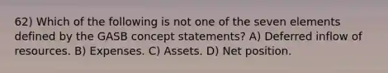 62) Which of the following is not one of the seven elements defined by the GASB concept statements? A) Deferred inflow of resources. B) Expenses. C) Assets. D) Net position.