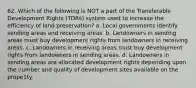 62. Which of the following is NOT a part of the Transferable Development Rights (TDRs) system used to increase the efficiency of land preservation? a. Local governments identify sending areas and receiving areas. b. Landowners in sending areas must buy development rights from landowners in receiving areas. c. Landowners in receiving areas must buy development rights from landowners in sending areas. d. Landowners in sending areas are allocated development rights depending upon the number and quality of development sites available on the prope1ty.