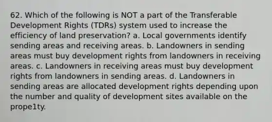 62. Which of the following is NOT a part of the Transferable Development Rights (TDRs) system used to increase the efficiency of land preservation? a. Local governments identify sending areas and receiving areas. b. Landowners in sending areas must buy development rights from landowners in receiving areas. c. Landowners in receiving areas must buy development rights from landowners in sending areas. d. Landowners in sending areas are allocated development rights depending upon the number and quality of development sites available on the prope1ty.