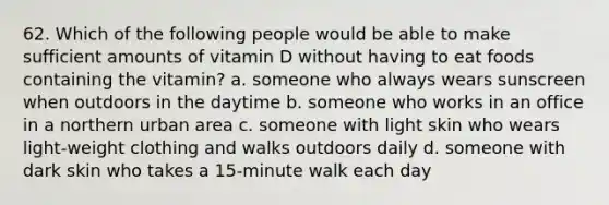 62. Which of the following people would be able to make sufficient amounts of vitamin D without having to eat foods containing the vitamin? a. someone who always wears sunscreen when outdoors in the daytime b. someone who works in an office in a northern urban area c. someone with light skin who wears light-weight clothing and walks outdoors daily d. someone with dark skin who takes a 15-minute walk each day
