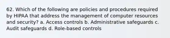 62. Which of the following are policies and procedures required by HIPAA that address the management of computer resources and security? a. Access controls b. Administrative safeguards c. Audit safeguards d. Role-based controls