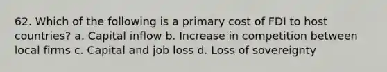 62. Which of the following is a primary cost of FDI to host countries? a. Capital inflow b. Increase in competition between local firms c. Capital and job loss d. Loss of sovereignty