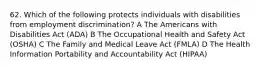 62. Which of the following protects individuals with disabilities from employment discrimination? A The Americans with Disabilities Act (ADA) B The Occupational Health and Safety Act (OSHA) C The Family and Medical Leave Act (FMLA) D The Health Information Portability and Accountability Act (HIPAA)