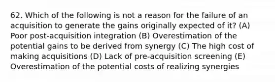 62. Which of the following is not a reason for the failure of an acquisition to generate the gains originally expected of it? (A) Poor post-acquisition integration (B) Overestimation of the potential gains to be derived from synergy (C) The high cost of making acquisitions (D) Lack of pre-acquisition screening (E) Overestimation of the potential costs of realizing synergies