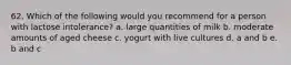 62. Which of the following would you recommend for a person with lactose intolerance? a. large quantities of milk b. moderate amounts of aged cheese c. yogurt with live cultures d. a and b e. b and c