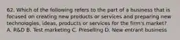 62. Which of the following refers to the part of a business that is focused on creating new products or services and preparing new technologies, ideas, products or services for the firm's market? A. R&D B. Test marketing C. Preselling D. New entrant business