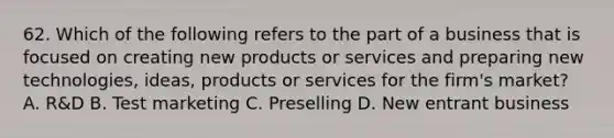 62. Which of the following refers to the part of a business that is focused on creating new products or services and preparing new technologies, ideas, products or services for the firm's market? A. R&D B. Test marketing C. Preselling D. New entrant business