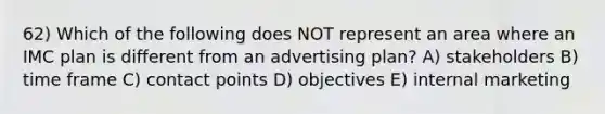 62) Which of the following does NOT represent an area where an IMC plan is different from an advertising plan? A) stakeholders B) time frame C) contact points D) objectives E) internal marketing