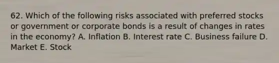 62. Which of the following risks associated with preferred stocks or government or corporate bonds is a result of changes in rates in the economy? A. Inflation B. Interest rate C. Business failure D. Market E. Stock