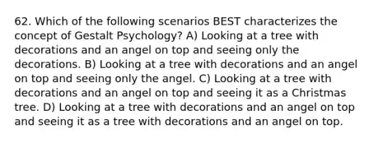 62. Which of the following scenarios BEST characterizes the concept of Gestalt Psychology? A) Looking at a tree with decorations and an angel on top and seeing only the decorations. B) Looking at a tree with decorations and an angel on top and seeing only the angel. C) Looking at a tree with decorations and an angel on top and seeing it as a Christmas tree. D) Looking at a tree with decorations and an angel on top and seeing it as a tree with decorations and an angel on top.