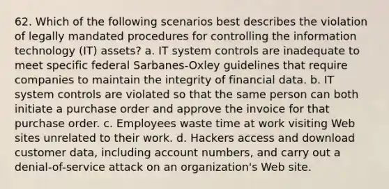 62. Which of the following scenarios best describes the violation of legally mandated procedures for controlling the information technology (IT) assets? a. IT system controls are inadequate to meet specific federal Sarbanes-Oxley guidelines that require companies to maintain the integrity of financial data. b. IT system controls are violated so that the same person can both initiate a purchase order and approve the invoice for that purchase order. c. Employees waste time at work visiting Web sites unrelated to their work. d. Hackers access and download customer data, including account numbers, and carry out a denial-of-service attack on an organization's Web site.