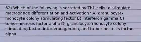 62) Which of the following is secreted by Th1 cells to stimulate macrophage differentiation and activation? A) granulocyte-monocyte colony stimulating factor B) interferon gamma C) tumor necrosis factor-alpha D) granulocyte-monocyte colony stimulating factor, interferon gamma, and tumor necrosis factor-alpha