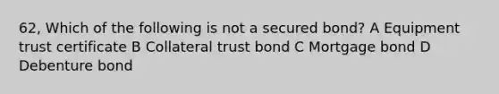 62, Which of the following is not a secured bond? A Equipment trust certificate B Collateral trust bond C Mortgage bond D Debenture bond