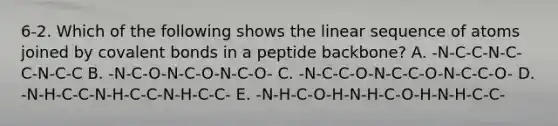 6-2. Which of the following shows the linear sequence of atoms joined by covalent bonds in a peptide backbone? A. -N-C-C-N-C-C-N-C-C B. -N-C-O-N-C-O-N-C-O- C. -N-C-C-O-N-C-C-O-N-C-C-O- D. -N-H-C-C-N-H-C-C-N-H-C-C- E. -N-H-C-O-H-N-H-C-O-H-N-H-C-C-