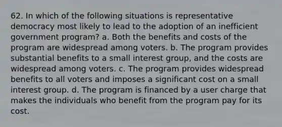 62. In which of the following situations is representative democracy most likely to lead to the adoption of an inefficient government program? a. Both the benefits and costs of the program are widespread among voters. b. The program provides substantial benefits to a small interest group, and the costs are widespread among voters. c. The program provides widespread benefits to all voters and imposes a significant cost on a small interest group. d. The program is financed by a user charge that makes the individuals who benefit from the program pay for its cost.