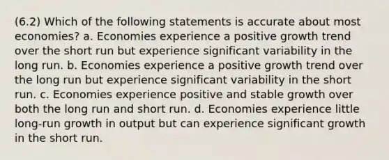 (6.2) Which of the following statements is accurate about most economies? a. Economies experience a positive growth trend over the short run but experience significant variability in the long run. b. Economies experience a positive growth trend over the long run but experience significant variability in the short run. c. Economies experience positive and stable growth over both the long run and short run. d. Economies experience little long-run growth in output but can experience significant growth in the short run.