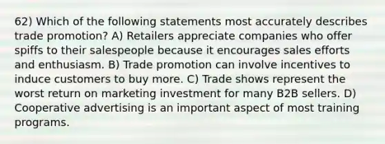 62) Which of the following statements most accurately describes trade promotion? A) Retailers appreciate companies who offer spiffs to their salespeople because it encourages sales efforts and enthusiasm. B) Trade promotion can involve incentives to induce customers to buy more. C) Trade shows represent the worst return on marketing investment for many B2B sellers. D) Cooperative advertising is an important aspect of most training programs.