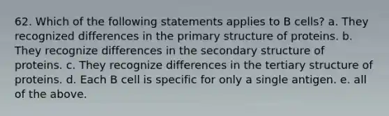 62. Which of the following statements applies to B cells? a. They recognized differences in the primary structure of proteins. b. They recognize differences in the secondary structure of proteins. c. They recognize differences in the tertiary structure of proteins. d. Each B cell is specific for only a single antigen. e. all of the above.