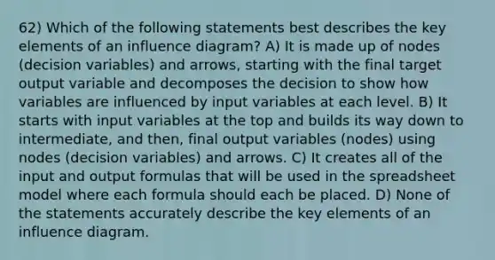 62) Which of the following statements best describes the key elements of an influence diagram? A) It is made up of nodes (decision variables) and arrows, starting with the final target output variable and decomposes the decision to show how variables are influenced by input variables at each level. B) It starts with input variables at the top and builds its way down to intermediate, and then, final output variables (nodes) using nodes (decision variables) and arrows. C) It creates all of the input and output formulas that will be used in the spreadsheet model where each formula should each be placed. D) None of the statements accurately describe the key elements of an influence diagram.