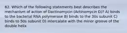 62. Which of the following statements best describes the mechanism of action of Dactinomycin (Actinomycin D)? A) binds to the bacterial RNA polymerase B) binds to the 30s subunit C) binds to 50s subunit D) intercalate with the minor groove of the double helix