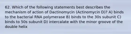 62. Which of the following statements best describes the mechanism of action of Dactinomycin (Actinomycin D)? A) binds to the bacterial RNA polymerase B) binds to the 30s subunit C) binds to 50s subunit D) intercalate with the minor groove of the double helix