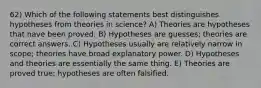 62) Which of the following statements best distinguishes hypotheses from theories in science? A) Theories are hypotheses that have been proved. B) Hypotheses are guesses; theories are correct answers. C) Hypotheses usually are relatively narrow in scope; theories have broad explanatory power. D) Hypotheses and theories are essentially the same thing. E) Theories are proved true; hypotheses are often falsified.