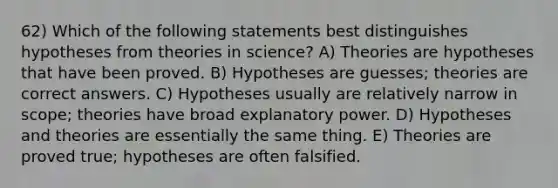 62) Which of the following statements best distinguishes hypotheses from theories in science? A) Theories are hypotheses that have been proved. B) Hypotheses are guesses; theories are correct answers. C) Hypotheses usually are relatively narrow in scope; theories have broad explanatory power. D) Hypotheses and theories are essentially the same thing. E) Theories are proved true; hypotheses are often falsified.