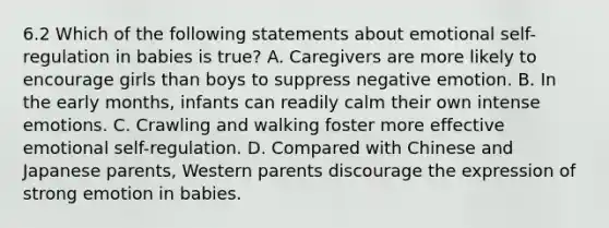 6.2 Which of the following statements about emotional self-regulation in babies is true? A. Caregivers are more likely to encourage girls than boys to suppress negative emotion. B. In the early months, infants can readily calm their own intense emotions. C. Crawling and walking foster more effective emotional self-regulation. D. Compared with Chinese and Japanese parents, Western parents discourage the expression of strong emotion in babies.