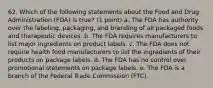 62. Which of the following statements about the Food and Drug Administration (FDA) is true? (1 point) a. The FDA has authority over the labeling, packaging, and branding of all packaged foods and therapeutic devices. b. The FDA requires manufacturers to list major ingredients on product labels. c. The FDA does not require health food manufacturers to list the ingredients of their products on package labels. d. The FDA has no control over promotional statements on package labels. e. The FDA is a branch of the Federal Trade Commission (FTC).