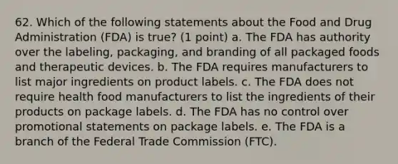 62. Which of the following statements about the Food and Drug Administration (FDA) is true? (1 point) a. The FDA has authority over the labeling, packaging, and branding of all packaged foods and therapeutic devices. b. The FDA requires manufacturers to list major ingredients on product labels. c. The FDA does not require health food manufacturers to list the ingredients of their products on package labels. d. The FDA has no control over promotional statements on package labels. e. The FDA is a branch of the Federal Trade Commission (FTC).