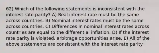 62) Which of the following statements is inconsistent with the interest rate parity? A) Real interest rate must be the same across countries. B) Nominal interest rates must be the same across countries. C) Differences in nominal interest rates across countries are equal to the differential inflation. D) If the interest rate parity is violated, arbitrage opportunities arise. E) All of the above statements are consistent with the interest rate parity