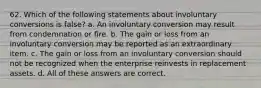 62. Which of the following statements about involuntary conversions is false? a. An involuntary conversion may result from condemnation or fire. b. The gain or loss from an involuntary conversion may be reported as an extraordinary item. c. The gain or loss from an involuntary conversion should not be recognized when the enterprise reinvests in replacement assets. d. All of these answers are correct.