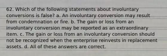 62. Which of the following statements about involuntary conversions is false? a. An involuntary conversion may result from condemnation or fire. b. The gain or loss from an involuntary conversion may be reported as an extraordinary item. c. The gain or loss from an involuntary conversion should not be recognized when the enterprise reinvests in replacement assets. d. All of these answers are correct.