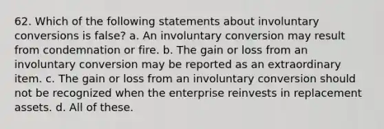 62. Which of the following statements about involuntary conversions is false? a. An involuntary conversion may result from condemnation or fire. b. The gain or loss from an involuntary conversion may be reported as an extraordinary item. c. The gain or loss from an involuntary conversion should not be recognized when the enterprise reinvests in replacement assets. d. All of these.