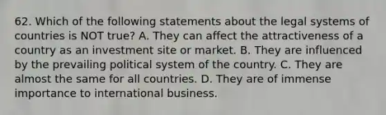 62. Which of the following statements about the legal systems of countries is NOT true? A. They can affect the attractiveness of a country as an investment site or market. B. They are influenced by the prevailing political system of the country. C. They are almost the same for all countries. D. They are of immense importance to international business.