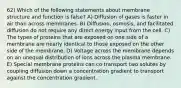 62) Which of the following statements about membrane structure and function is false? A) Diffusion of gases is faster in air than across membranes. B) Diffusion, osmosis, and facilitated diffusion do not require any direct energy input from the cell. C) The types of proteins that are exposed on one side of a membrane are nearly identical to those exposed on the other side of the membrane. D) Voltage across the membrane depends on an unequal distribution of ions across the plasma membrane. E) Special membrane proteins can co transport two solutes by coupling diffusion down a concentration gradient to transport against the concentration gradient.